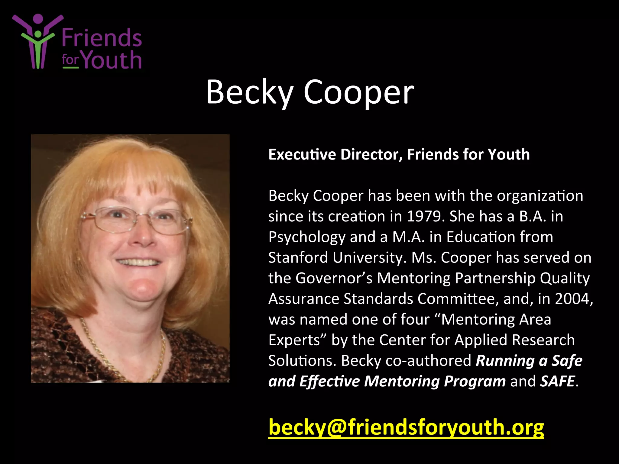 Becky	
  Cooper	
  
Execu9ve	
  Director,	
  Friends	
  for	
  Youth	
  
	
  
Becky	
  Cooper	
  has	
  been	
  with	
  the	
  organiza7on	
  
since	
  its	
  crea7on	
  in	
  1979.	
  She	
  has	
  a	
  B.A.	
  in	
  
Psychology	
  and	
  a	
  M.A.	
  in	
  Educa7on	
  from	
  
Stanford	
  University.	
  Ms.	
  Cooper	
  has	
  served	
  on	
  
the	
  Governor’s	
  Mentoring	
  Partnership	
  Quality	
  
Assurance	
  Standards	
  Commi4ee,	
  and,	
  in	
  2004,	
  
was	
  named	
  one	
  of	
  four	
  “Mentoring	
  Area	
  
Experts”	
  by	
  the	
  Center	
  for	
  Applied	
  Research	
  
Solu7ons.	
  Becky	
  co-­‐authored	
  Running	
  a	
  Safe	
  
and	
  Eﬀec;ve	
  Mentoring	
  Program	
  and	
  SAFE.	
  
	
  
becky@friendsforyouth.org	
  	
  	
  
 