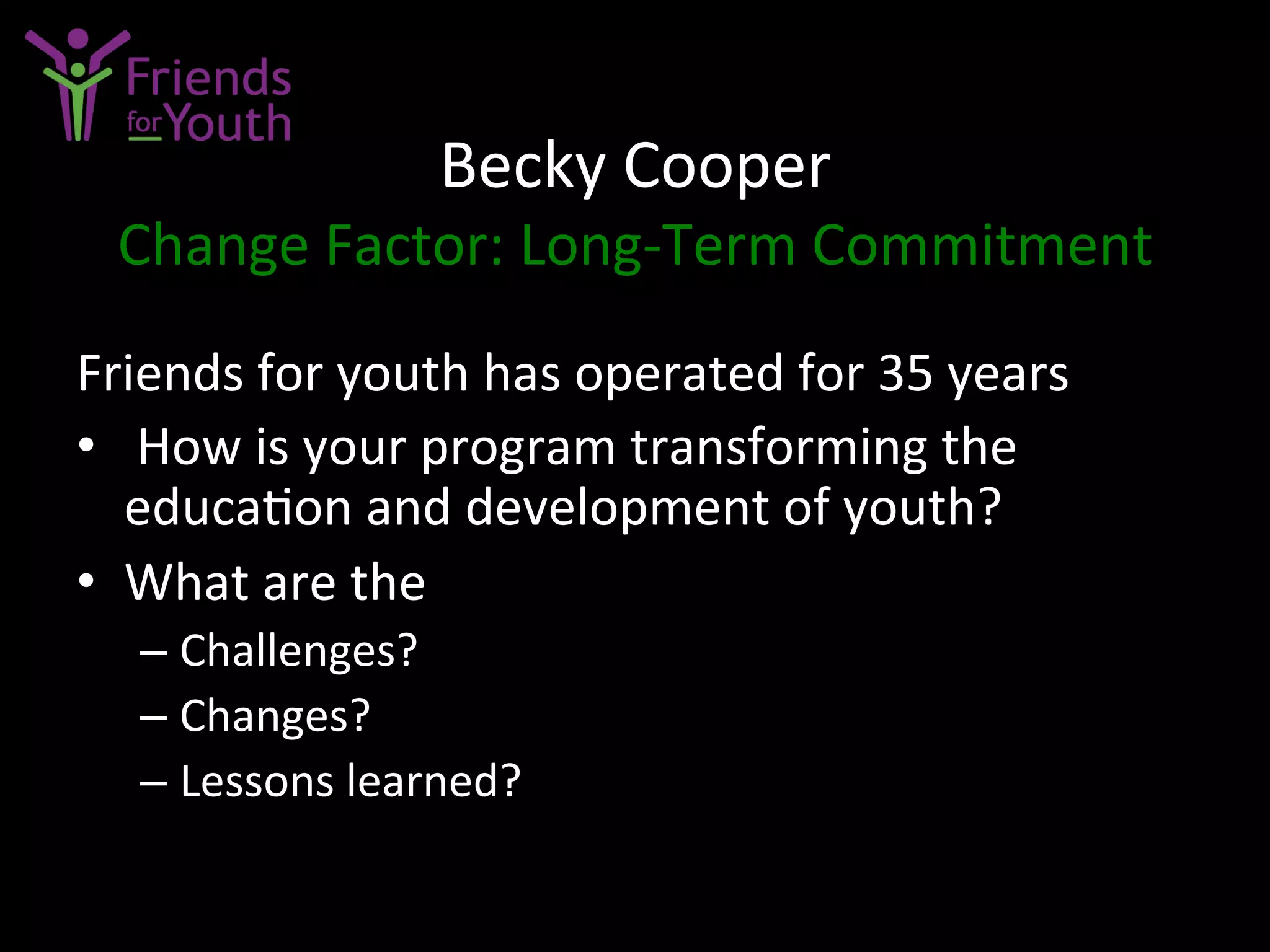 Becky	
  Cooper	
  
Change	
  Factor:	
  Long-­‐Term	
  Commitment	
  
Friends	
  for	
  youth	
  has	
  operated	
  for	
  35	
  years	
  	
  
•  	
  How	
  is	
  your	
  program	
  transforming	
  the	
  
educa7on	
  and	
  development	
  of	
  youth?	
  
•  What	
  are	
  the	
  	
  
– Challenges?	
  
– Changes?	
  
– Lessons	
  learned?	
  
	
  
 