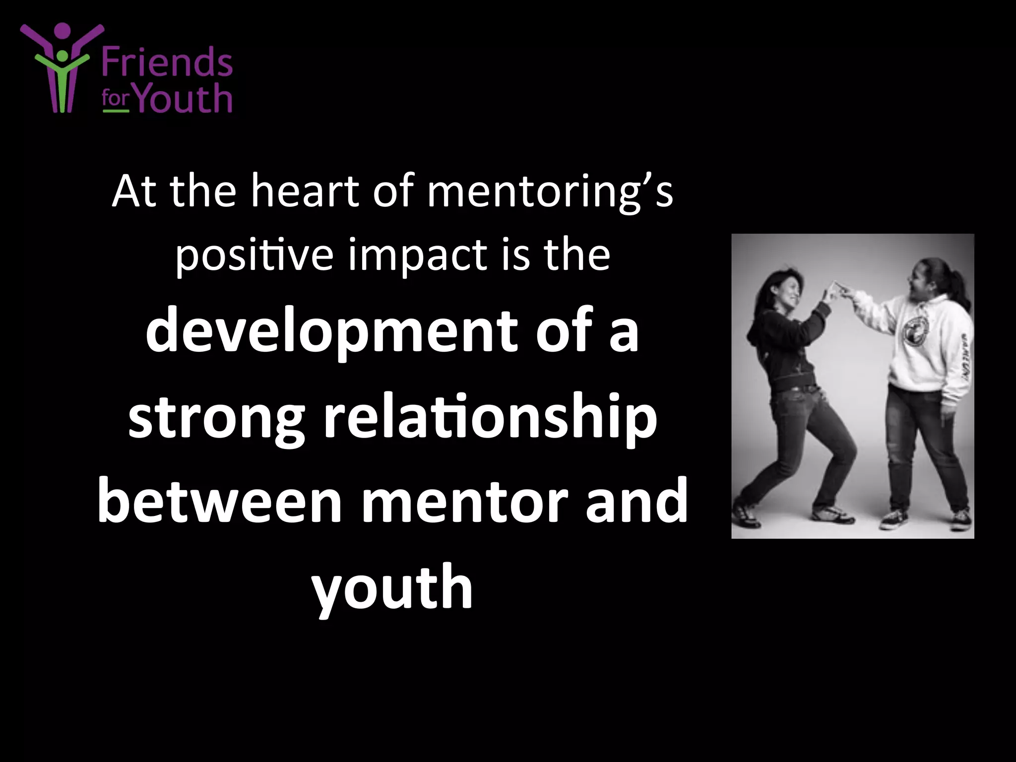 At	
  the	
  heart	
  of	
  mentoring’s	
  
posi7ve	
  impact	
  is	
  the	
  	
  
development	
  of	
  a	
  
strong	
  rela9onship	
  
between	
  mentor	
  and	
  
youth	
  
 