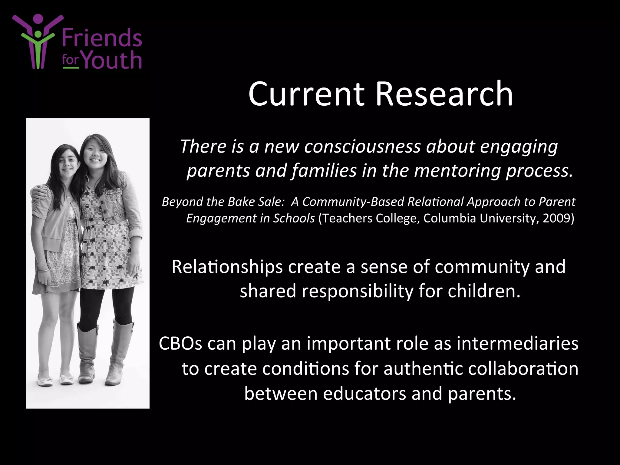 Current	
  Research	
  
There	
  is	
  a	
  new	
  consciousness	
  about	
  engaging	
  
parents	
  and	
  families	
  in	
  the	
  mentoring	
  process.	
  
	
  
Beyond	
  the	
  Bake	
  Sale:	
  	
  A	
  Community-­‐Based	
  RelaConal	
  Approach	
  to	
  Parent	
  
Engagement	
  in	
  Schools	
  (Teachers	
  College,	
  Columbia	
  University,	
  2009)	
  
	
  
Rela7onships	
  create	
  a	
  sense	
  of	
  community	
  and	
  
shared	
  responsibility	
  for	
  children.	
  	
  
	
  
CBOs	
  can	
  play	
  an	
  important	
  role	
  as	
  intermediaries	
  
to	
  create	
  condi7ons	
  for	
  authen7c	
  collabora7on	
  
between	
  educators	
  and	
  parents.	
  
	
  
	
  
 