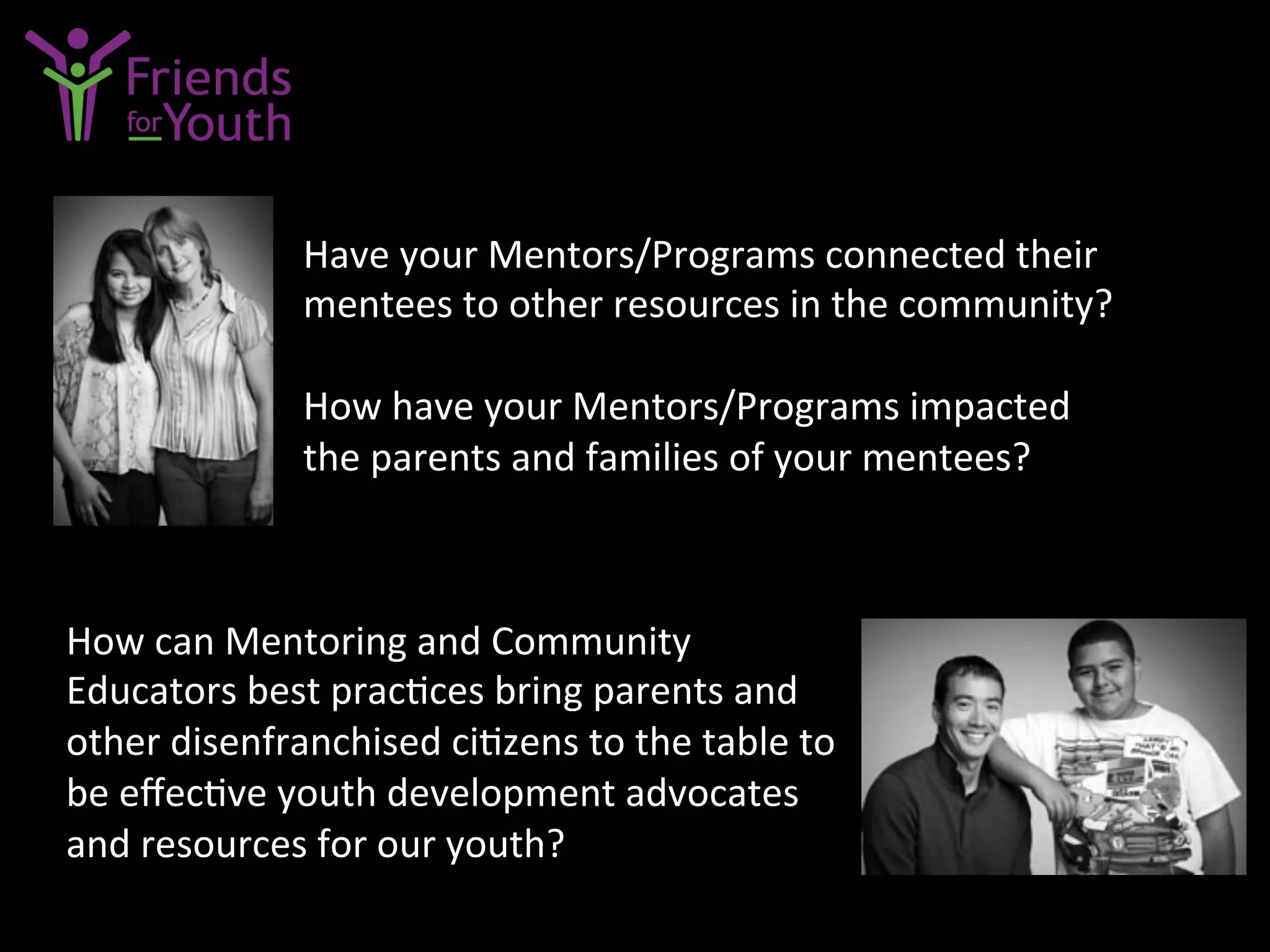 Have	
  your	
  Mentors/Programs	
  connected	
  their	
  
mentees	
  to	
  other	
  resources	
  in	
  the	
  community?	
  
	
  
How	
  have	
  your	
  Mentors/Programs	
  impacted	
  	
  
the	
  parents	
  and	
  families	
  of	
  your	
  mentees?	
  
How	
  can	
  Mentoring	
  and	
  Community	
  
Educators	
  best	
  prac7ces	
  bring	
  parents	
  and	
  
other	
  disenfranchised	
  ci7zens	
  to	
  the	
  table	
  to	
  
be	
  eﬀec7ve	
  youth	
  development	
  advocates	
  
and	
  resources	
  for	
  our	
  youth?	
  
 