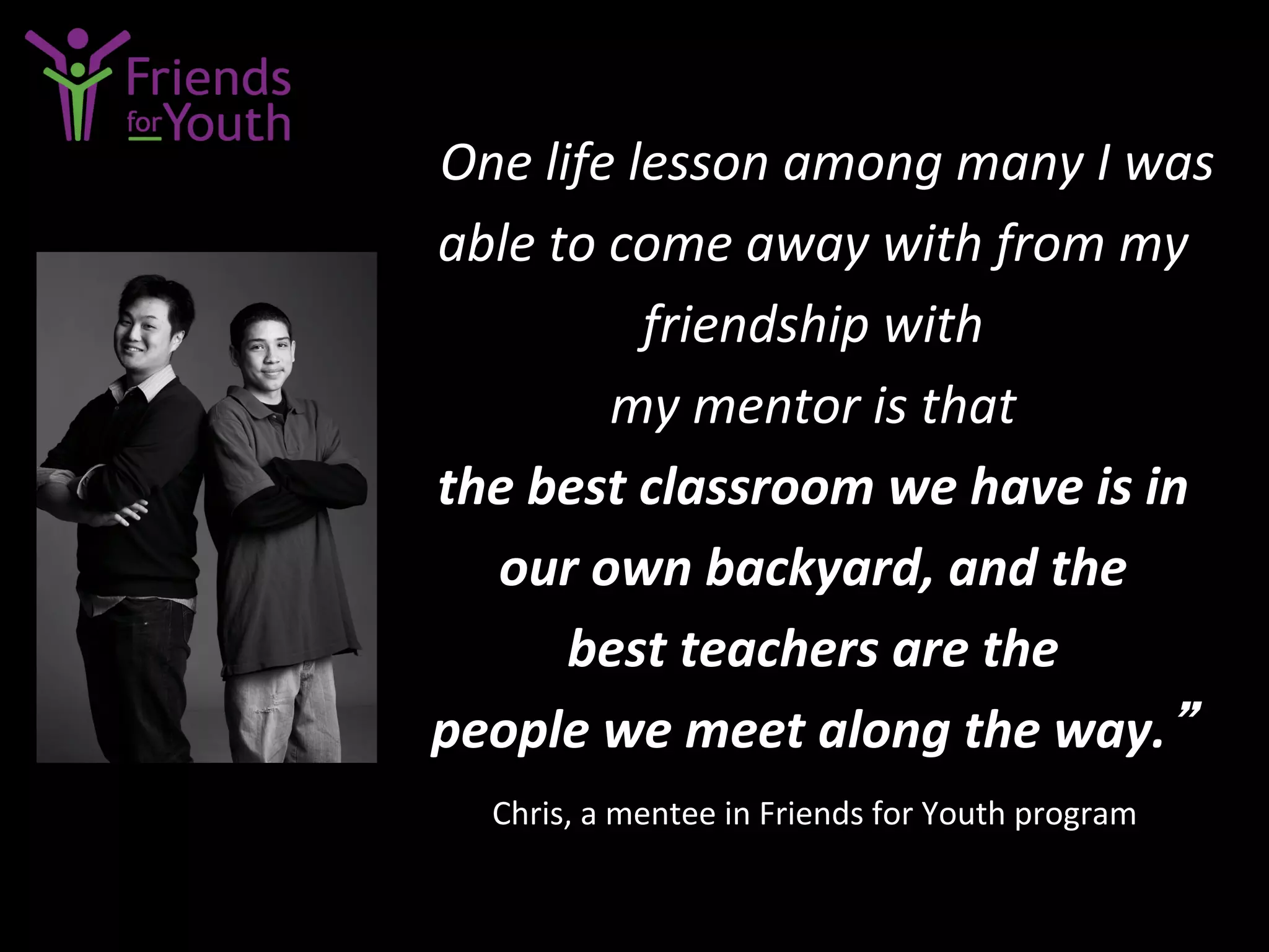 “One	
  life	
  lesson	
  among	
  many	
  I	
  was	
  
able	
  to	
  come	
  away	
  with	
  from	
  my	
  
friendship	
  with	
  	
  
my	
  mentor	
  is	
  that	
  	
  
the	
  best	
  classroom	
  we	
  have	
  is	
  in	
  	
  
our	
  own	
  backyard,	
  and	
  the	
  	
  
best	
  teachers	
  are	
  the	
  	
  
people	
  we	
  meet	
  along	
  the	
  way.”	
  
Chris,	
  a	
  mentee	
  in	
  Friends	
  for	
  Youth	
  program	
  
 