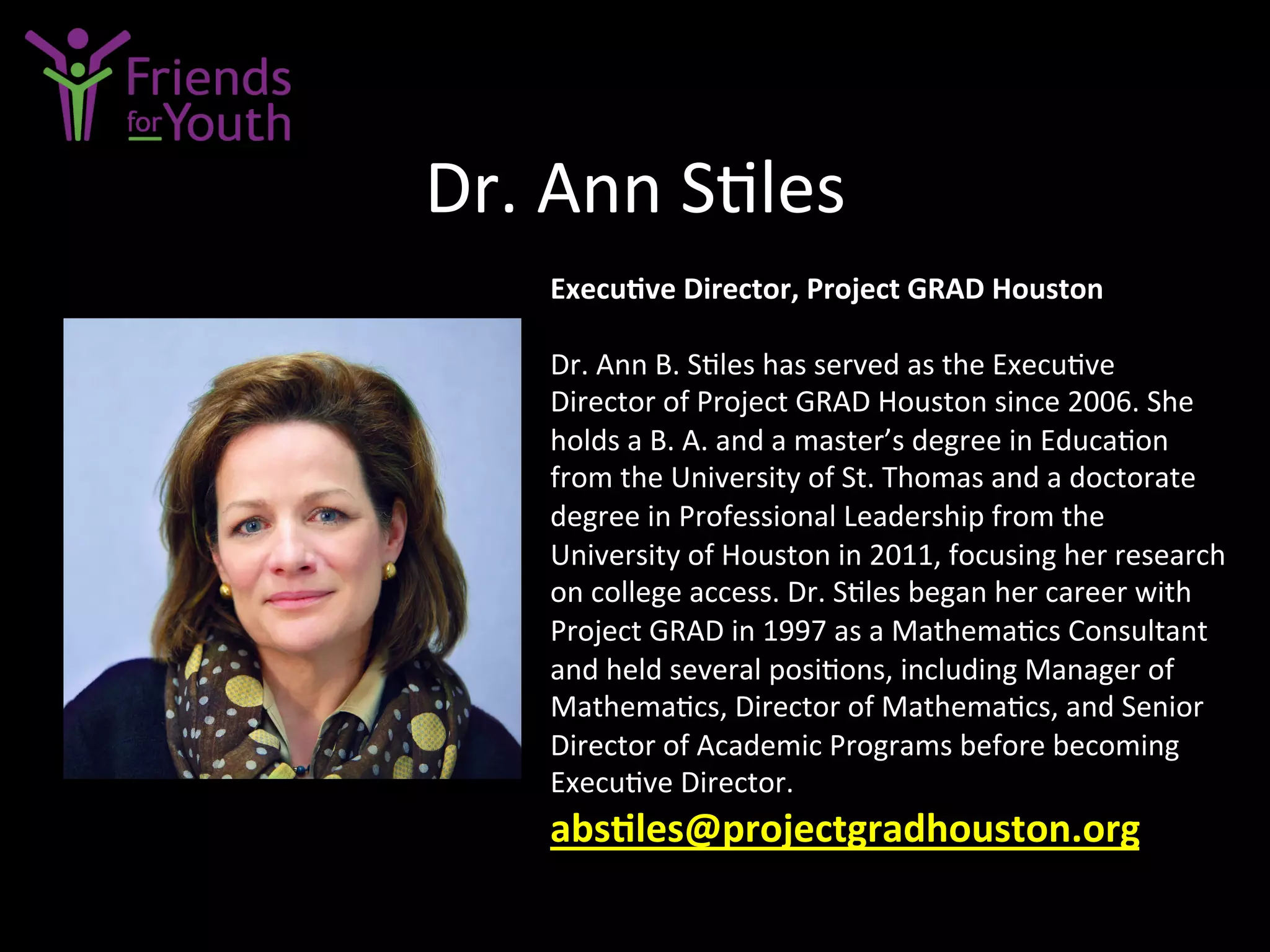Dr.	
  Ann	
  S7les	
  
Execu9ve	
  Director,	
  Project	
  GRAD	
  Houston	
  
	
  
Dr.	
  Ann	
  B.	
  S7les	
  has	
  served	
  as	
  the	
  Execu7ve	
  
Director	
  of	
  Project	
  GRAD	
  Houston	
  since	
  2006.	
  She	
  
holds	
  a	
  B.	
  A.	
  and	
  a	
  master’s	
  degree	
  in	
  Educa7on	
  
from	
  the	
  University	
  of	
  St.	
  Thomas	
  and	
  a	
  doctorate	
  
degree	
  in	
  Professional	
  Leadership	
  from	
  the	
  
University	
  of	
  Houston	
  in	
  2011,	
  focusing	
  her	
  research	
  
on	
  college	
  access.	
  Dr.	
  S7les	
  began	
  her	
  career	
  with	
  
Project	
  GRAD	
  in	
  1997	
  as	
  a	
  Mathema7cs	
  Consultant	
  
and	
  held	
  several	
  posi7ons,	
  including	
  Manager	
  of	
  
Mathema7cs,	
  Director	
  of	
  Mathema7cs,	
  and	
  Senior	
  
Director	
  of	
  Academic	
  Programs	
  before	
  becoming	
  
Execu7ve	
  Director.	
  
abs9les@projectgradhouston.org	
  
 