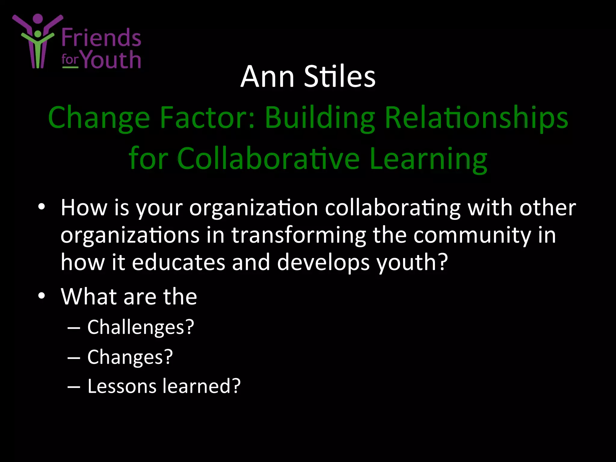 Ann	
  S7les	
  
Change	
  Factor:	
  Building	
  Rela7onships	
  
for	
  Collabora7ve	
  Learning	
  
•  How	
  is	
  your	
  organiza7on	
  collabora7ng	
  with	
  other	
  
organiza7ons	
  in	
  transforming	
  the	
  community	
  in	
  
how	
  it	
  educates	
  and	
  develops	
  youth?	
  
•  What	
  are	
  the	
  	
  
–  Challenges?	
  
–  Changes?	
  
–  Lessons	
  learned?	
  
 