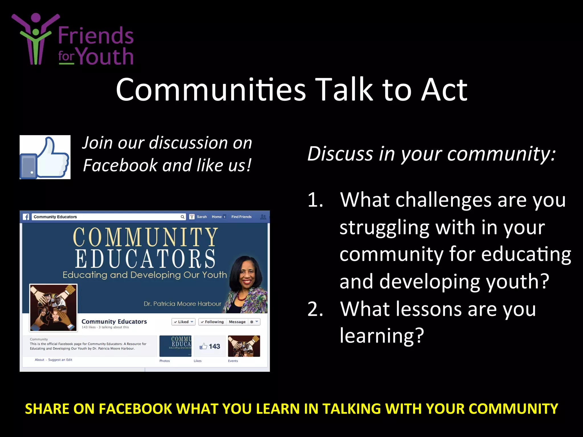 Communi7es	
  Talk	
  to	
  Act	
  
Discuss	
  in	
  your	
  community:	
  
	
  
1.  What	
  challenges	
  are	
  you	
  
struggling	
  with	
  in	
  your	
  
community	
  for	
  educa7ng	
  
and	
  developing	
  youth?	
  
2.  What	
  lessons	
  are	
  you	
  
learning?	
  
Join	
  our	
  discussion	
  on	
  
Facebook	
  and	
  like	
  us!	
  
SHARE	
  ON	
  FACEBOOK	
  WHAT	
  YOU	
  LEARN	
  IN	
  TALKING	
  WITH	
  YOUR	
  COMMUNITY	
  
 