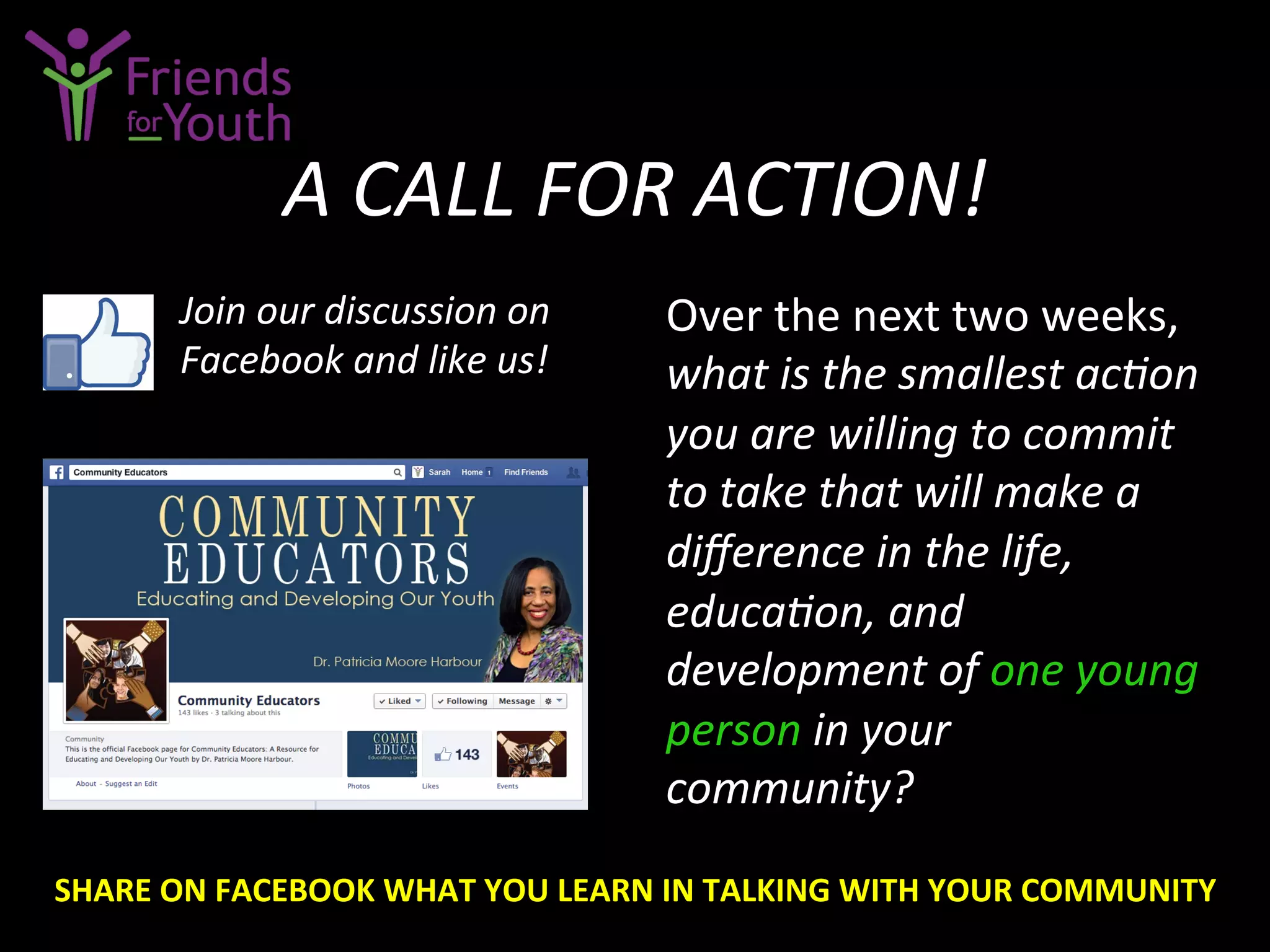 A	
  CALL	
  FOR	
  ACTION!	
  
Over	
  the	
  next	
  two	
  weeks,	
  
what	
  is	
  the	
  smallest	
  acCon	
  
you	
  are	
  willing	
  to	
  commit	
  
to	
  take	
  that	
  will	
  make	
  a	
  
diﬀerence	
  in	
  the	
  life,	
  
educaCon,	
  and	
  
development	
  of	
  one	
  young	
  
person	
  in	
  your	
  
community?	
  
Join	
  our	
  discussion	
  on	
  
Facebook	
  and	
  like	
  us!	
  
SHARE	
  ON	
  FACEBOOK	
  WHAT	
  YOU	
  LEARN	
  IN	
  TALKING	
  WITH	
  YOUR	
  COMMUNITY	
  
 