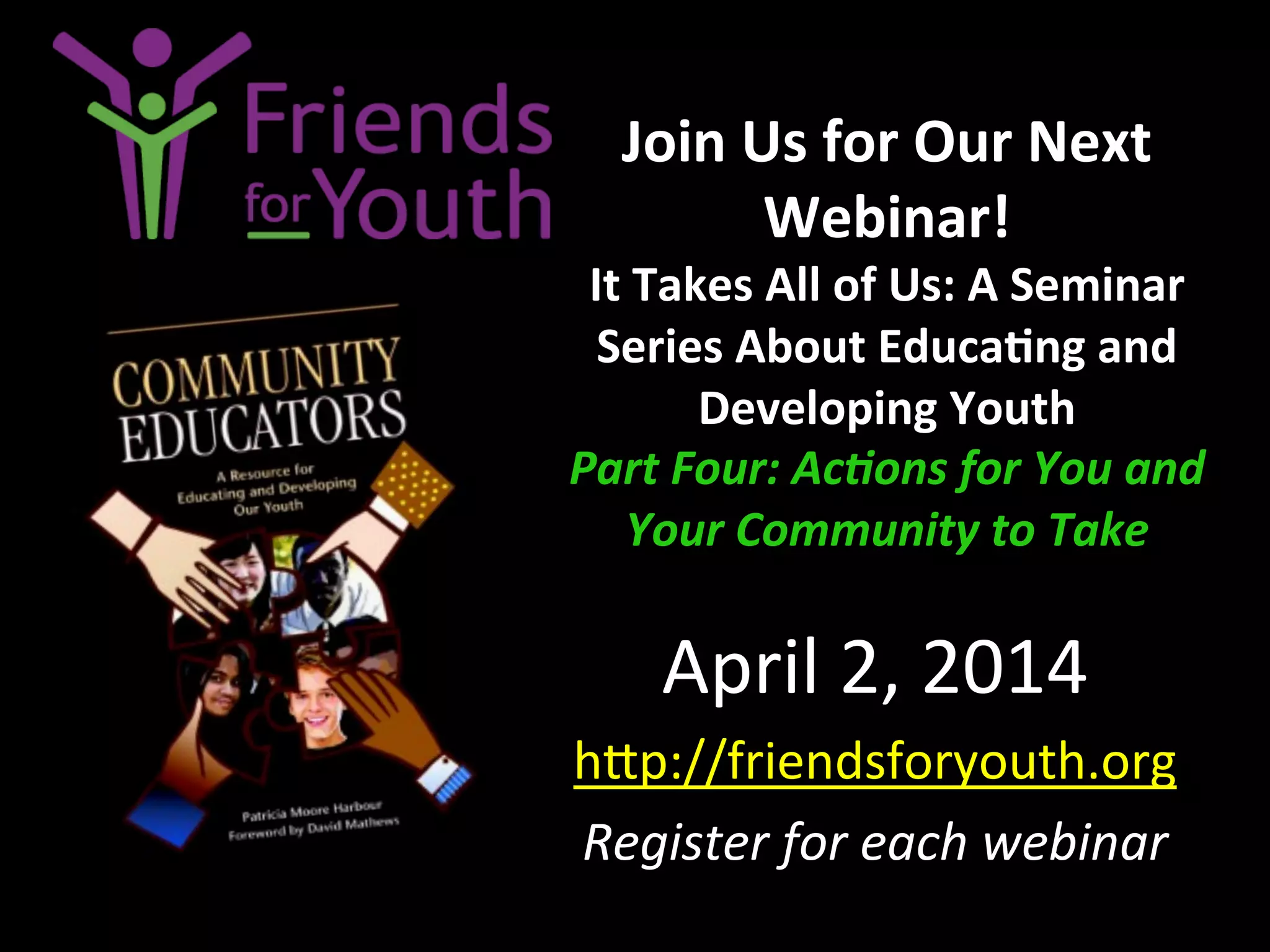 Join	
  Us	
  for	
  Our	
  Next	
  
Webinar!	
  
It	
  Takes	
  All	
  of	
  Us:	
  A	
  Seminar	
  
Series	
  About	
  Educa9ng	
  and	
  
Developing	
  Youth	
  
Part	
  Four:	
  Ac;ons	
  for	
  You	
  and	
  
Your	
  Community	
  to	
  Take	
  
April	
  2,	
  2014	
  
h4p://friendsforyouth.org	
  	
  	
  	
  
Register	
  for	
  each	
  webinar	
  
 