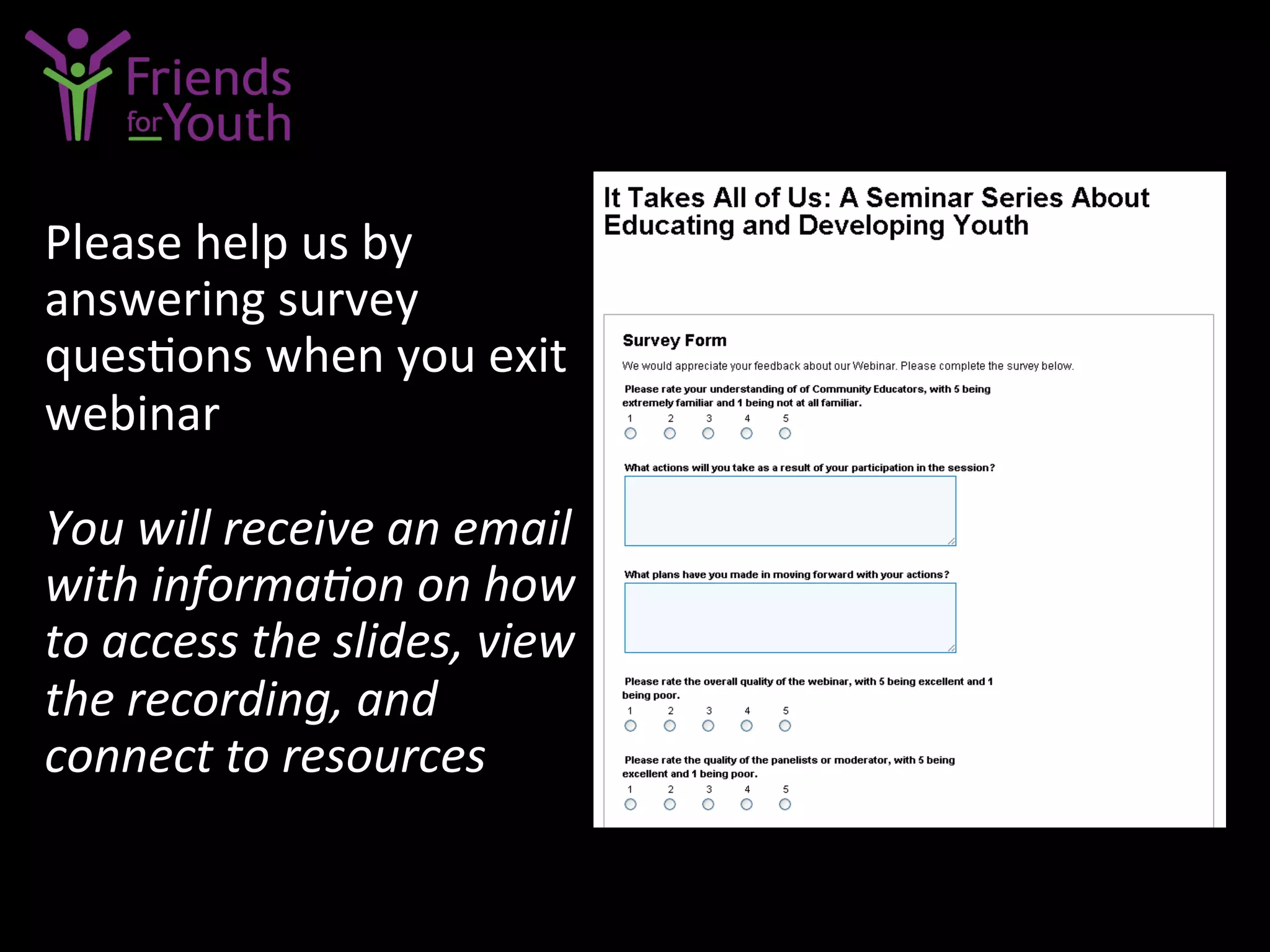 Please	
  help	
  us	
  by	
  
answering	
  survey	
  
ques7ons	
  when	
  you	
  exit	
  
webinar	
  
	
  
You	
  will	
  receive	
  an	
  email	
  
with	
  informaCon	
  on	
  how	
  
to	
  access	
  the	
  slides,	
  view	
  
the	
  recording,	
  and	
  
connect	
  to	
  resources	
  
 