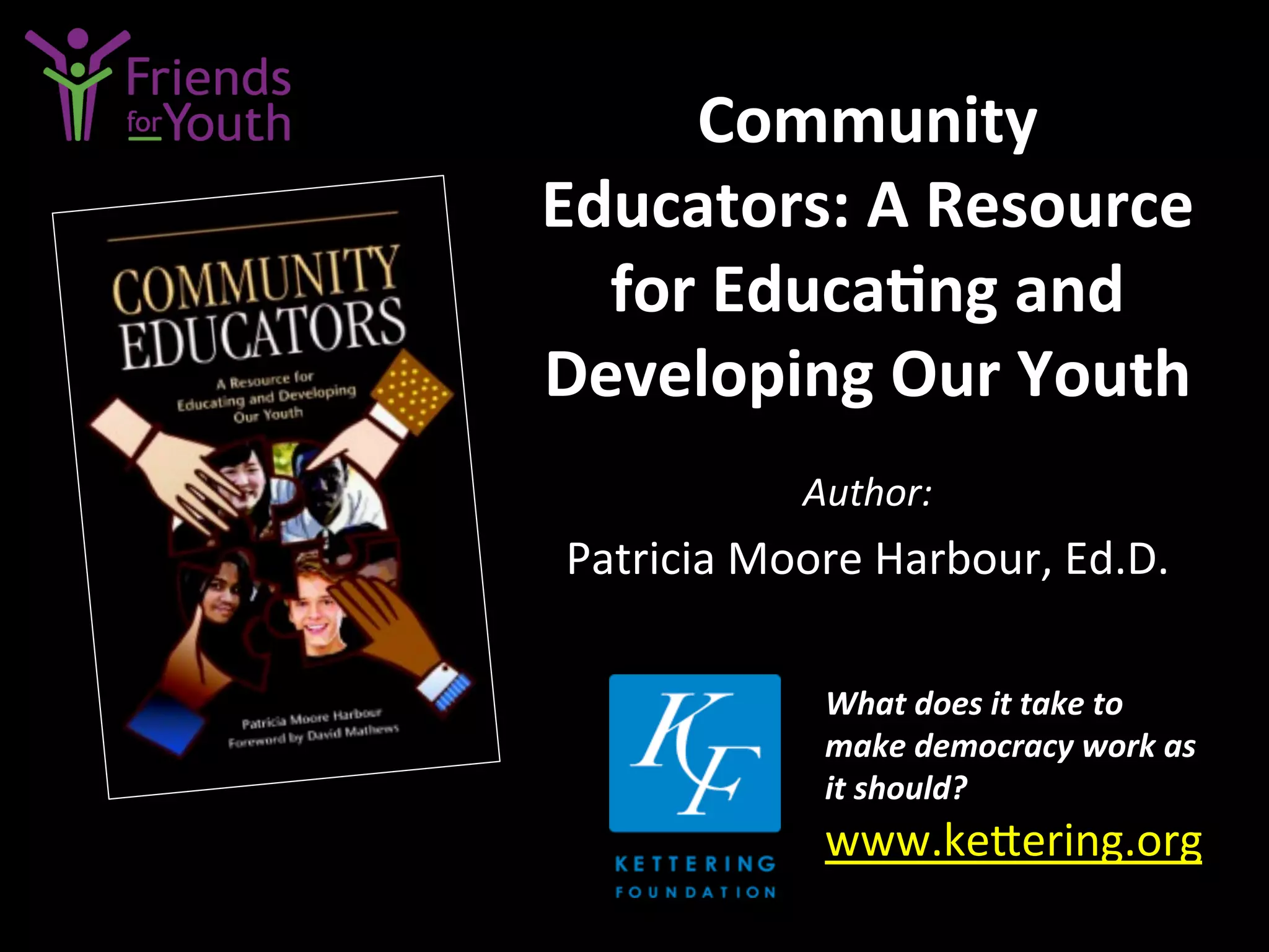 Community	
  
Educators:	
  A	
  Resource	
  
for	
  Educa9ng	
  and	
  
Developing	
  Our	
  Youth	
  
Author:	
  
Patricia	
  Moore	
  Harbour,	
  Ed.D.	
  
What	
  does	
  it	
  take	
  to	
  
make	
  democracy	
  work	
  as	
  
it	
  should?	
  
www.ke4ering.org	
  	
  	
  
	
  
 