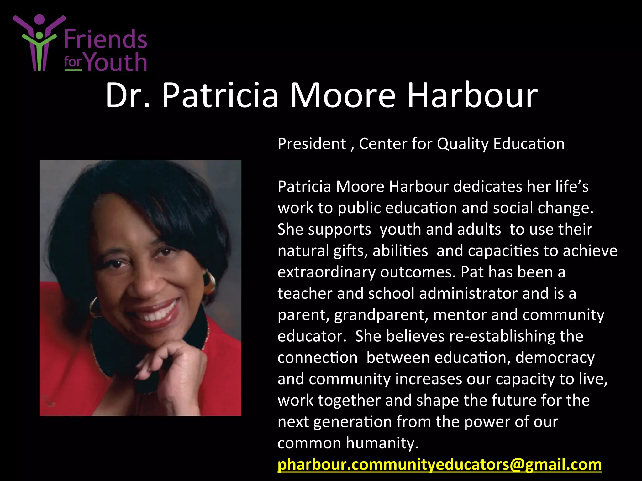 Dr.	
  Patricia	
  Moore	
  Harbour	
  
President	
  ,	
  Center	
  for	
  Quality	
  Educa7on	
  
	
  
Patricia	
  Moore	
  Harbour	
  dedicates	
  her	
  life’s	
  
work	
  to	
  public	
  educa7on	
  and	
  social	
  change.	
  	
  
She	
  supports	
  	
  youth	
  and	
  adults	
  	
  to	
  use	
  their	
  
natural	
  gi[s,	
  abili7es	
  	
  and	
  capaci7es	
  to	
  achieve	
  
extraordinary	
  outcomes.	
  Pat	
  has	
  been	
  a	
  
teacher	
  and	
  school	
  administrator	
  and	
  is	
  a	
  
parent,	
  grandparent,	
  mentor	
  and	
  community	
  
educator.	
  	
  She	
  believes	
  re-­‐establishing	
  the	
  
connec7on	
  	
  between	
  educa7on,	
  democracy	
  
and	
  community	
  increases	
  our	
  capacity	
  to	
  live,	
  
work	
  together	
  and	
  shape	
  the	
  future	
  for	
  the	
  	
  
next	
  genera7on	
  from	
  the	
  power	
  of	
  our	
  
common	
  humanity.	
  
pharbour.communityeducators@gmail.com	
  	
  	
  
 