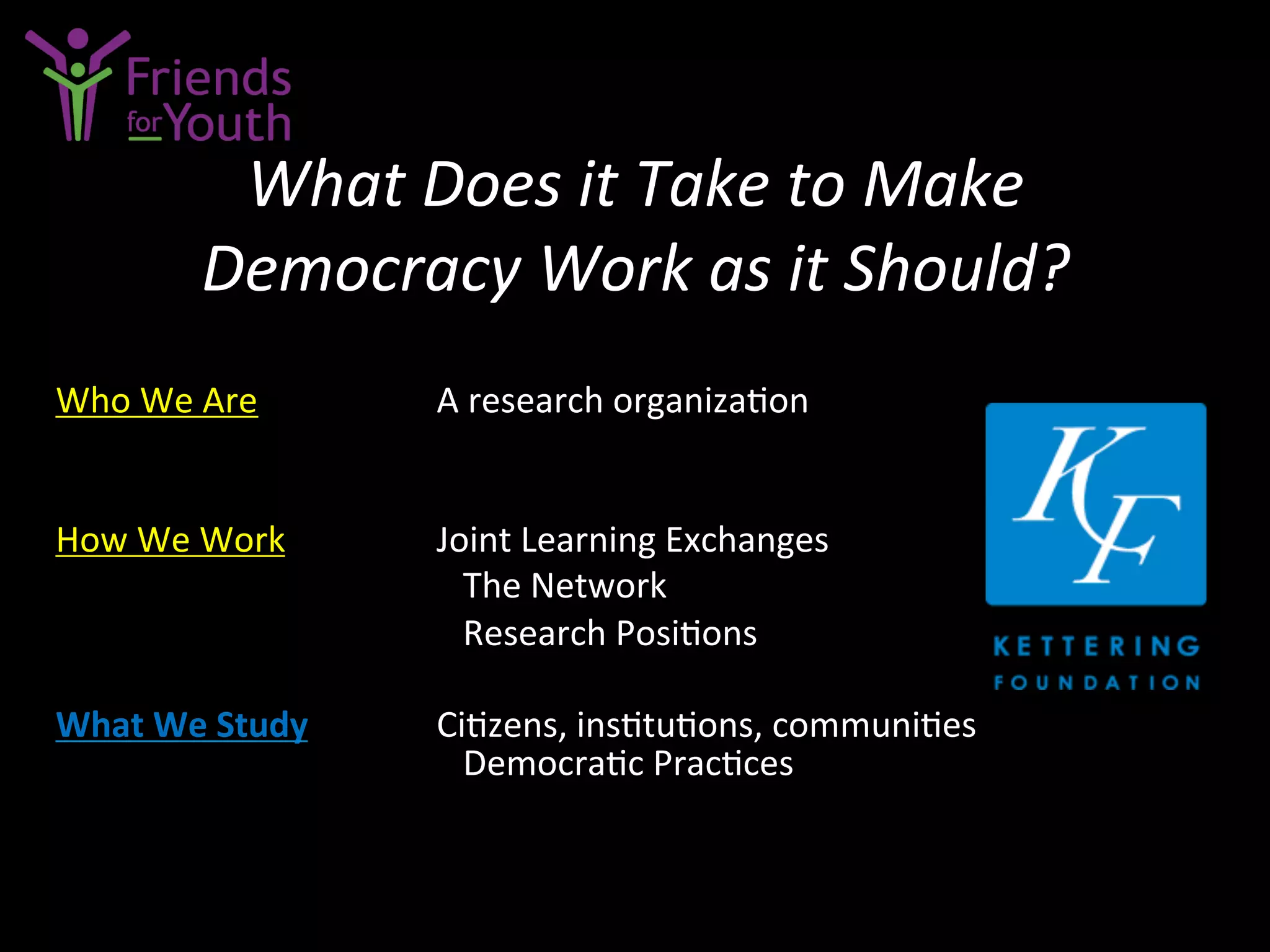 What	
  Does	
  it	
  Take	
  to	
  Make	
  	
  
Democracy	
  Work	
  as	
  it	
  Should?	
  
	
  
Who	
  We	
  Are	
  	
  	
   	
   	
  A	
  research	
  organiza7on	
  
	
  
	
  
How	
  We	
  Work 	
   	
  Joint	
  Learning	
  Exchanges	
  
	
   	
   	
   	
  	
  	
  	
  The	
  Network	
  
	
   	
   	
   	
  	
  	
  	
  Research	
  Posi7ons	
  
	
  
What	
  We	
  Study	
   	
  Ci7zens,	
  ins7tu7ons,	
  communi7es	
  
	
   	
   	
  	
  	
  	
  Democra7c	
  Prac7ces	
  
 