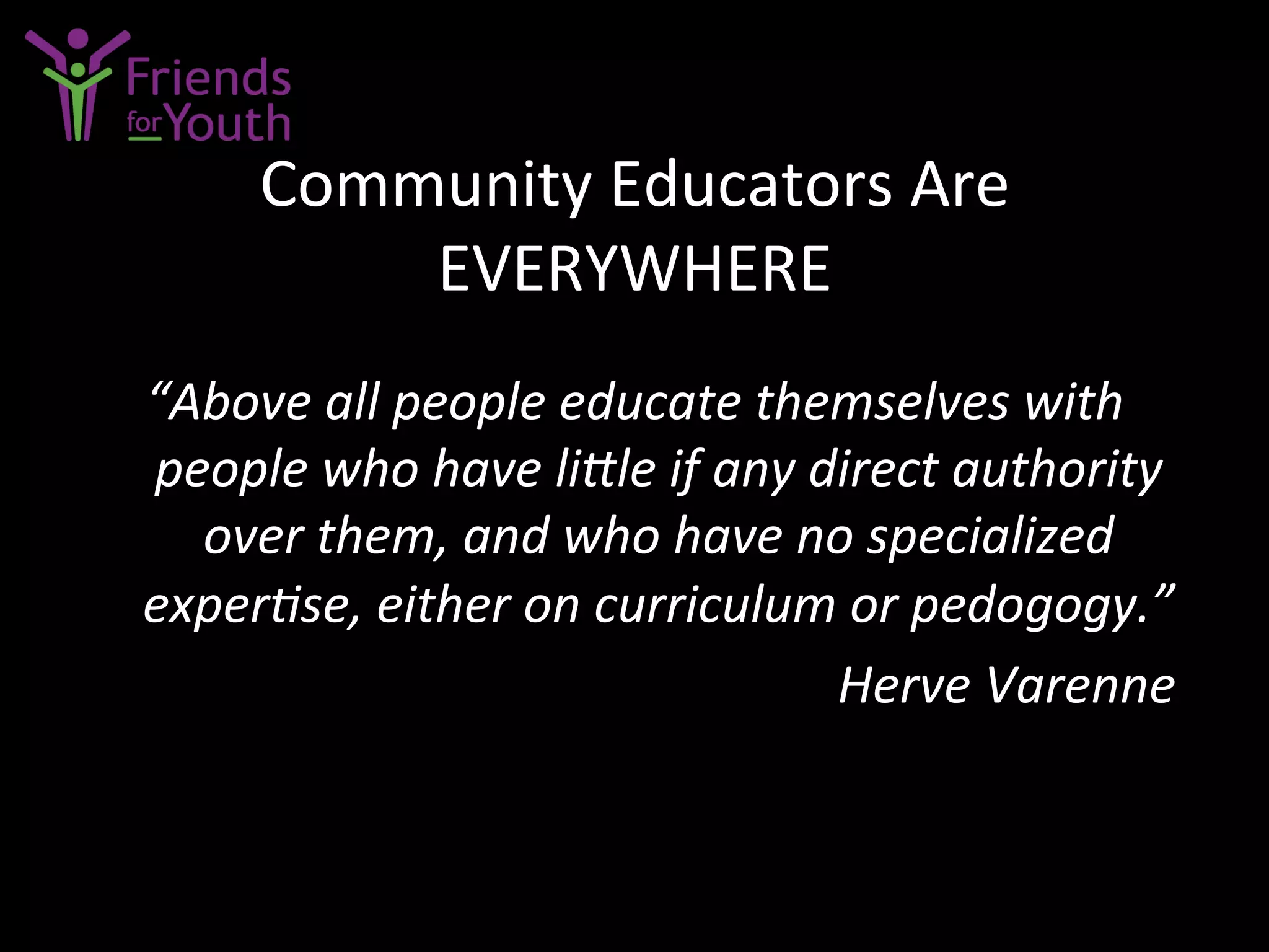 Community	
  Educators	
  Are	
  
EVERYWHERE	
  
“Above	
  all	
  people	
  educate	
  themselves	
  with	
  
people	
  who	
  have	
  liLle	
  if	
  any	
  direct	
  authority	
  
over	
  them,	
  and	
  who	
  have	
  no	
  specialized	
  
experCse,	
  either	
  on	
  curriculum	
  or	
  pedogogy.”	
  
	
   	
   	
   	
   	
   	
   	
  Herve	
  Varenne	
  
 