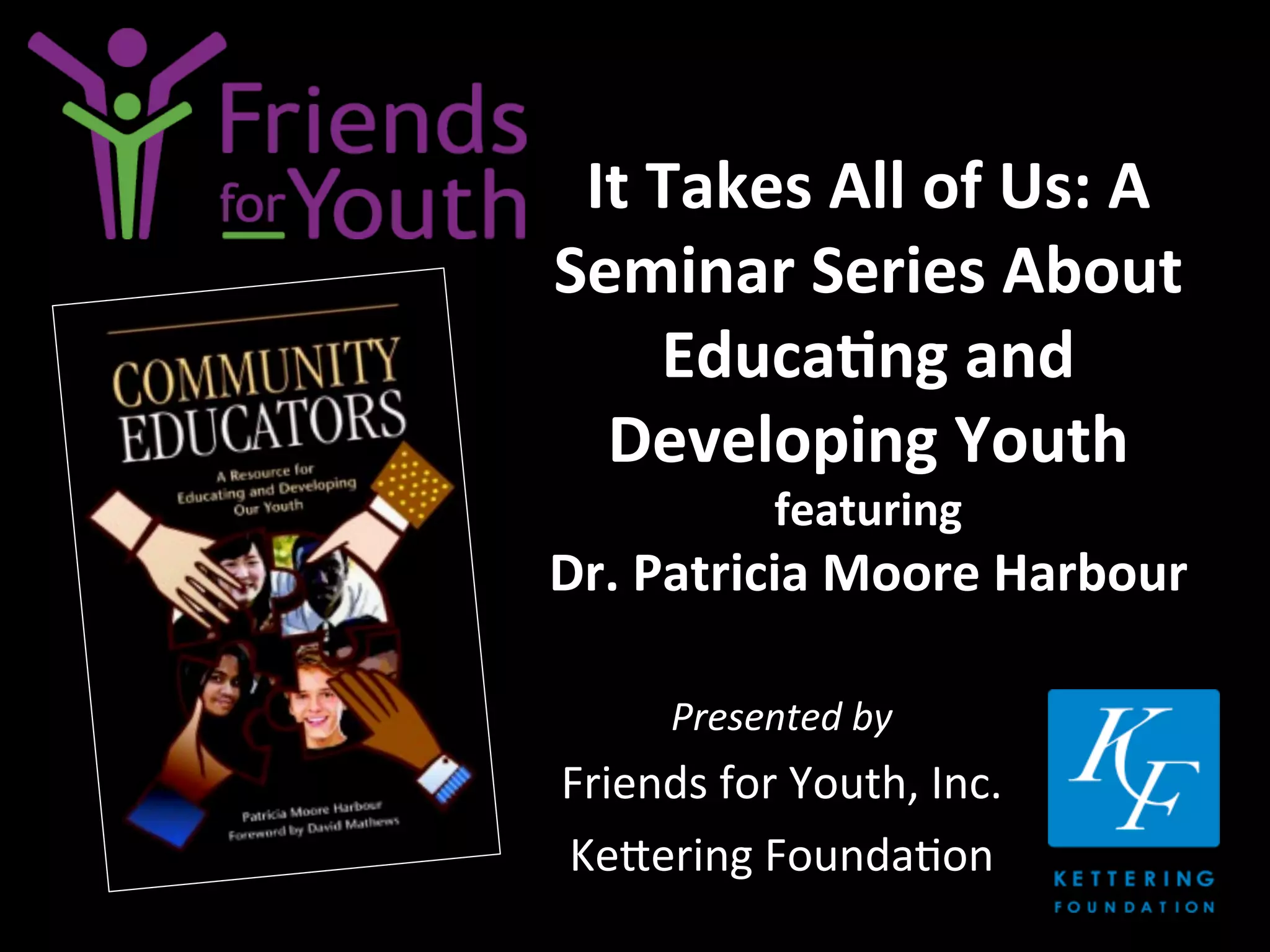 It	
  Takes	
  All	
  of	
  Us:	
  A	
  
Seminar	
  Series	
  About	
  
Educa9ng	
  and	
  
Developing	
  Youth	
  	
  
featuring	
  	
  
Dr.	
  Patricia	
  Moore	
  Harbour	
  
Presented	
  by	
  
Friends	
  for	
  Youth,	
  Inc.	
  
Ke4ering	
  Founda7on	
  
 