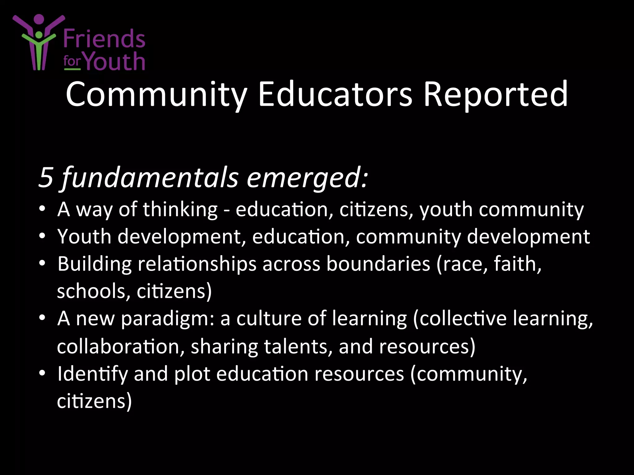 Community	
  Educators	
  Reported	
  
5	
  fundamentals	
  emerged:	
  
•  A	
  way	
  of	
  thinking	
  -­‐	
  educa7on,	
  ci7zens,	
  youth	
  community	
  
•  Youth	
  development,	
  educa7on,	
  community	
  development	
  
•  Building	
  rela7onships	
  across	
  boundaries	
  (race,	
  faith,	
  
schools,	
  ci7zens)	
  
•  A	
  new	
  paradigm:	
  a	
  culture	
  of	
  learning	
  (collec7ve	
  learning,	
  
collabora7on,	
  sharing	
  talents,	
  and	
  resources)	
  
•  Iden7fy	
  and	
  plot	
  educa7on	
  resources	
  (community,	
  
ci7zens)	
  
 