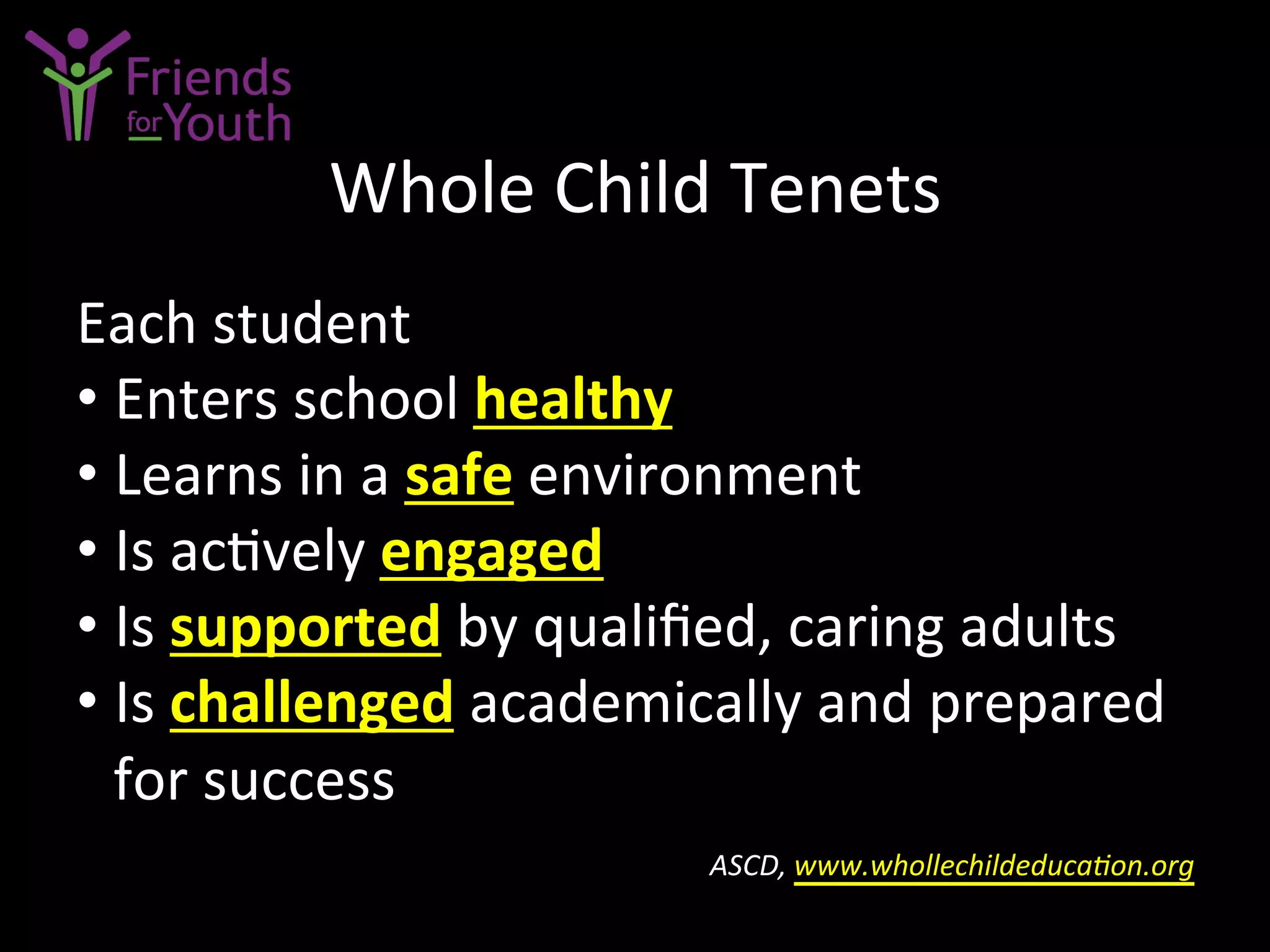 Whole	
  Child	
  Tenets	
  
Each	
  student	
  
• Enters	
  school	
  healthy	
  	
  
• Learns	
  in	
  a	
  safe	
  environment	
  
• Is	
  ac7vely	
  engaged	
  	
  
• Is	
  supported	
  by	
  qualiﬁed,	
  caring	
  adults	
  
• Is	
  challenged	
  academically	
  and	
  prepared	
  
for	
  success	
  	
  
	
  ASCD,	
  www.whollechildeducaGon.org	
  	
  
 