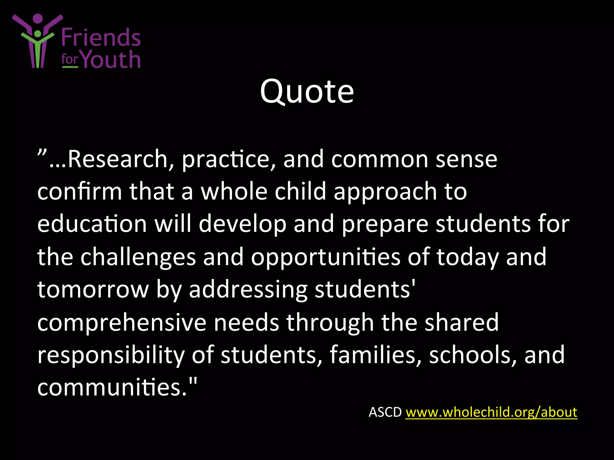Quote	
  
”…Research,	
  prac7ce,	
  and	
  common	
  sense	
  
conﬁrm	
  that	
  a	
  whole	
  child	
  approach	
  to	
  
educa7on	
  will	
  develop	
  and	
  prepare	
  students	
  for	
  
the	
  challenges	
  and	
  opportuni7es	
  of	
  today	
  and	
  
tomorrow	
  by	
  addressing	
  students'	
  
comprehensive	
  needs	
  through	
  the	
  shared	
  
responsibility	
  of	
  students,	
  families,	
  schools,	
  and	
  
communi7es."	
  
ASCD	
  www.wholechild.org/about	
  	
  
 