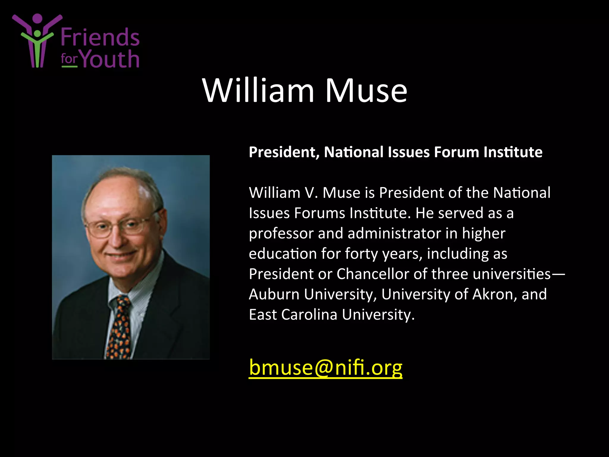 William	
  Muse	
  
President,	
  Na9onal	
  Issues	
  Forum	
  Ins9tute	
  
	
  
William	
  V.	
  Muse	
  is	
  President	
  of	
  the	
  Na7onal	
  
Issues	
  Forums	
  Ins7tute.	
  He	
  served	
  as	
  a	
  
professor	
  and	
  administrator	
  in	
  higher	
  
educa7on	
  for	
  forty	
  years,	
  including	
  as	
  
President	
  or	
  Chancellor	
  of	
  three	
  universi7es—
Auburn	
  University,	
  University	
  of	
  Akron,	
  and	
  
East	
  Carolina	
  University.	
  
	
  
bmuse@niﬁ.org	
  	
  
 
