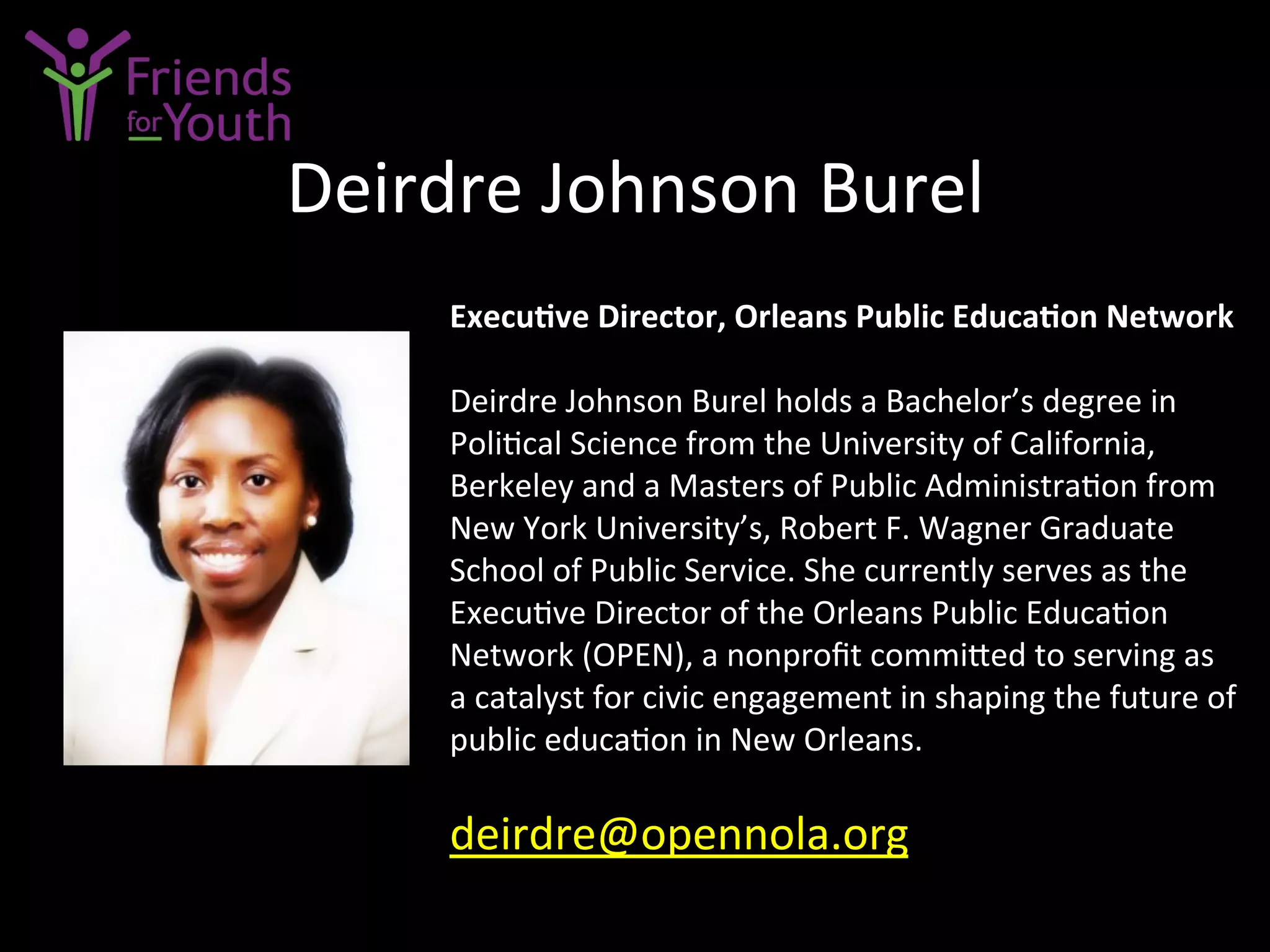 Deirdre	
  Johnson	
  Burel	
  
Execu9ve	
  Director,	
  Orleans	
  Public	
  Educa9on	
  Network	
  
	
  
Deirdre	
  Johnson	
  Burel	
  holds	
  a	
  Bachelor’s	
  degree	
  in	
  
Poli7cal	
  Science	
  from	
  the	
  University	
  of	
  California,	
  
Berkeley	
  and	
  a	
  Masters	
  of	
  Public	
  Administra7on	
  from	
  
New	
  York	
  University’s,	
  Robert	
  F.	
  Wagner	
  Graduate	
  
School	
  of	
  Public	
  Service.	
  She	
  currently	
  serves	
  as	
  the	
  
Execu7ve	
  Director	
  of	
  the	
  Orleans	
  Public	
  Educa7on	
  
Network	
  (OPEN),	
  a	
  nonproﬁt	
  commi4ed	
  to	
  serving	
  as	
  
a	
  catalyst	
  for	
  civic	
  engagement	
  in	
  shaping	
  the	
  future	
  of	
  
public	
  educa7on	
  in	
  New	
  Orleans.	
  	
  
	
  
deirdre@opennola.org	
  	
  
 