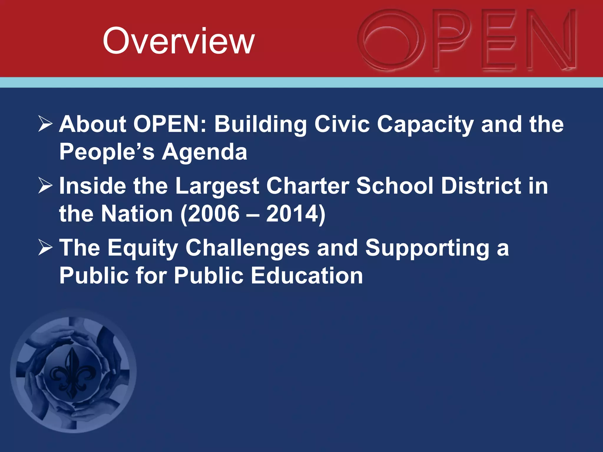 Overview
Ø About OPEN: Building Civic Capacity and the
People’s Agenda
Ø Inside the Largest Charter School District in
the Nation (2006 – 2014)
Ø The Equity Challenges and Supporting a
Public for Public Education
 