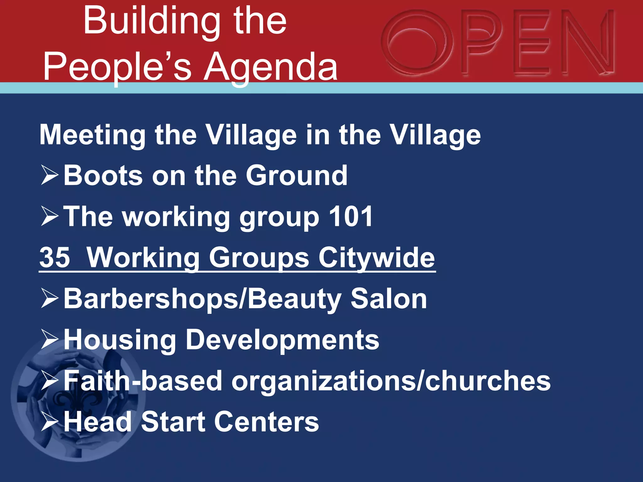 Building the
People’s Agenda
Meeting the Village in the Village
Ø Boots on the Ground
Ø The working group 101
35 Working Groups Citywide
Ø Barbershops/Beauty Salon
Ø Housing Developments
Ø Faith-based organizations/churches
Ø Head Start Centers
 