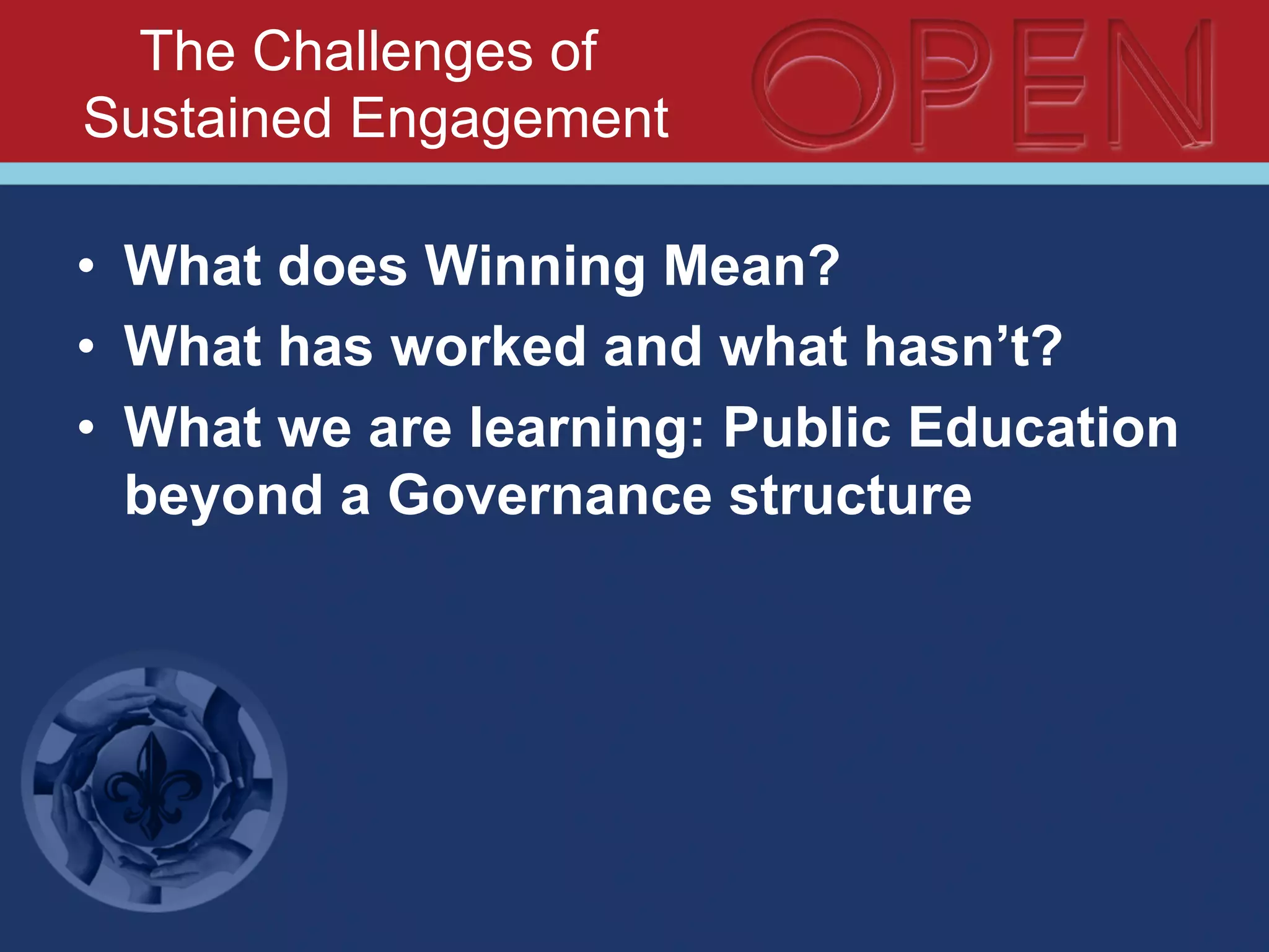 The Challenges of
Sustained Engagement
•  What does Winning Mean?
•  What has worked and what hasn’t?
•  What we are learning: Public Education
beyond a Governance structure
 