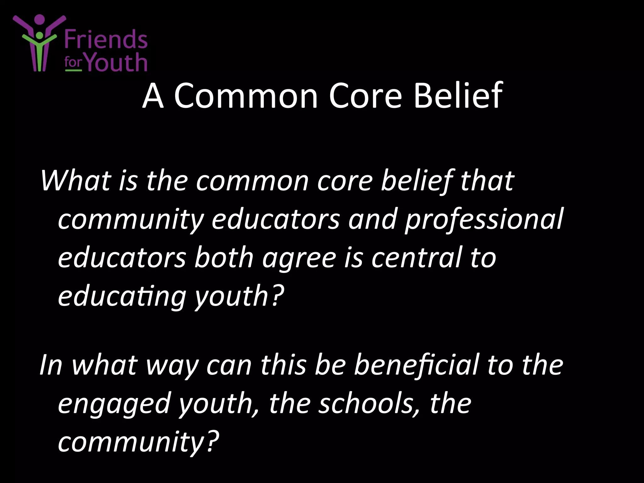 A	
  Common	
  Core	
  Belief	
  
What	
  is	
  the	
  common	
  core	
  belief	
  that	
  
community	
  educators	
  and	
  professional	
  
educators	
  both	
  agree	
  is	
  central	
  to	
  
educaGng	
  youth?	
  	
  
	
  
In	
  what	
  way	
  can	
  this	
  be	
  beneﬁcial	
  to	
  the	
  
engaged	
  youth,	
  the	
  schools,	
  the	
  
community?	
  
 
