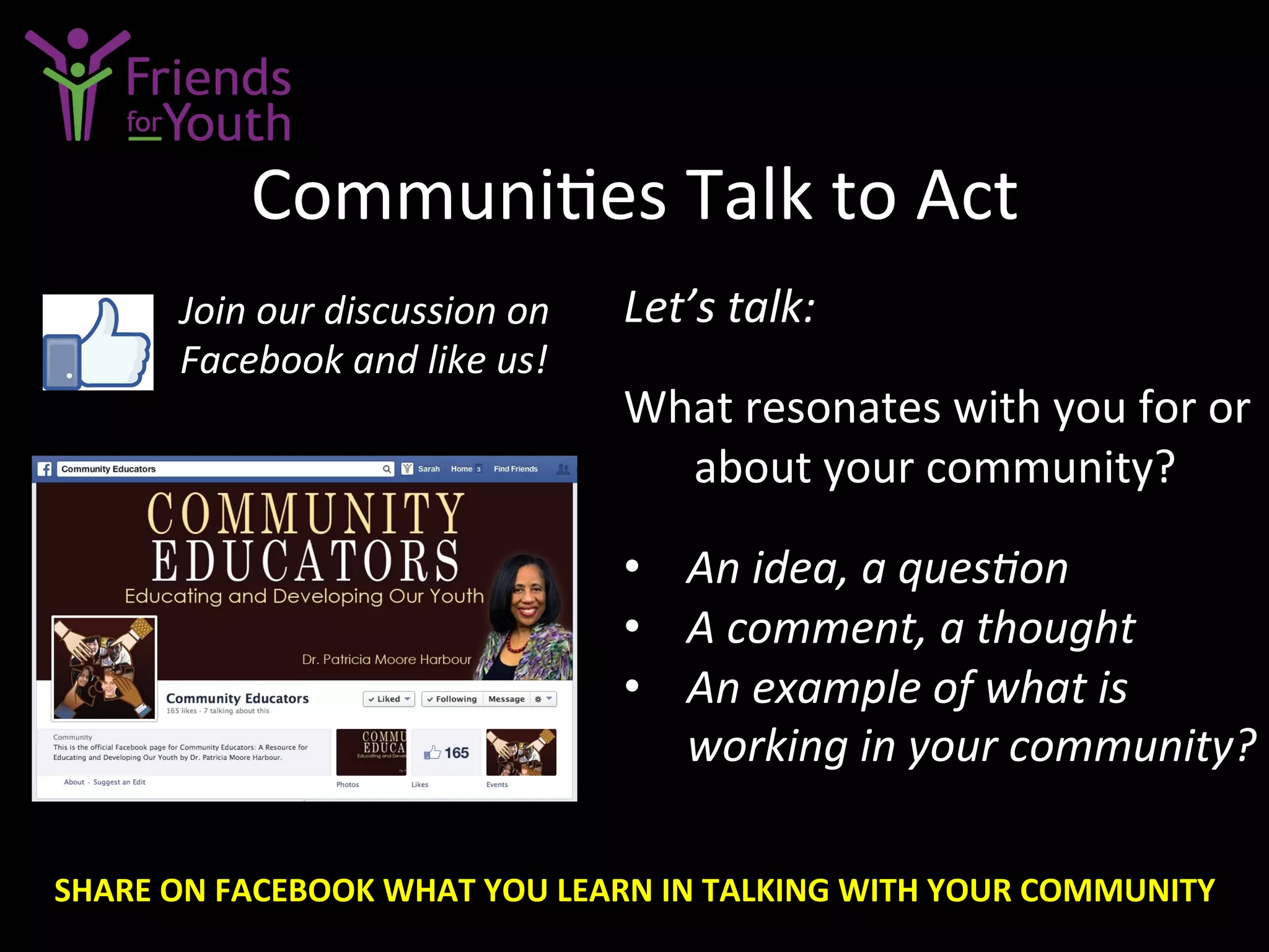 Communi7es	
  Talk	
  to	
  Act	
  
Let’s	
  talk:	
  
	
  
What	
  resonates	
  with	
  you	
  for	
  or	
  
about	
  your	
  community?	
  
	
  
•  An	
  idea,	
  a	
  quesGon	
  
•  A	
  comment,	
  a	
  thought	
  	
  
•  An	
  example	
  of	
  what	
  is	
  
working	
  in	
  your	
  community?	
  
Join	
  our	
  discussion	
  on	
  
Facebook	
  and	
  like	
  us!	
  
SHARE	
  ON	
  FACEBOOK	
  WHAT	
  YOU	
  LEARN	
  IN	
  TALKING	
  WITH	
  YOUR	
  COMMUNITY	
  
 