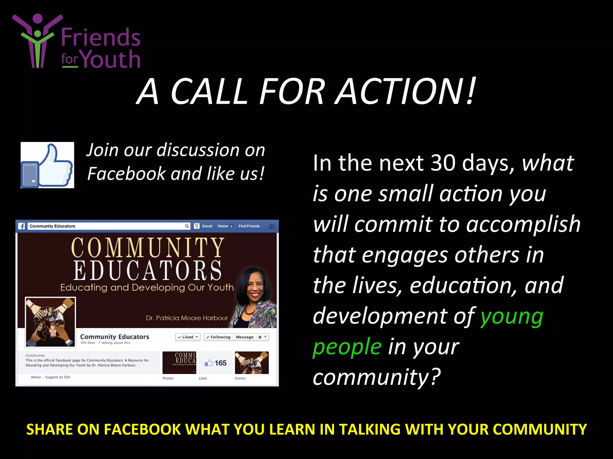 A	
  CALL	
  FOR	
  ACTION!	
  
In	
  the	
  next	
  30	
  days,	
  what	
  
is	
  one	
  small	
  acGon	
  you	
  
will	
  commit	
  to	
  accomplish	
  
that	
  engages	
  others	
  in	
  
the	
  lives,	
  educaGon,	
  and	
  
development	
  of	
  young	
  
people	
  in	
  your	
  
community?	
  
Join	
  our	
  discussion	
  on	
  
Facebook	
  and	
  like	
  us!	
  
SHARE	
  ON	
  FACEBOOK	
  WHAT	
  YOU	
  LEARN	
  IN	
  TALKING	
  WITH	
  YOUR	
  COMMUNITY	
  
 