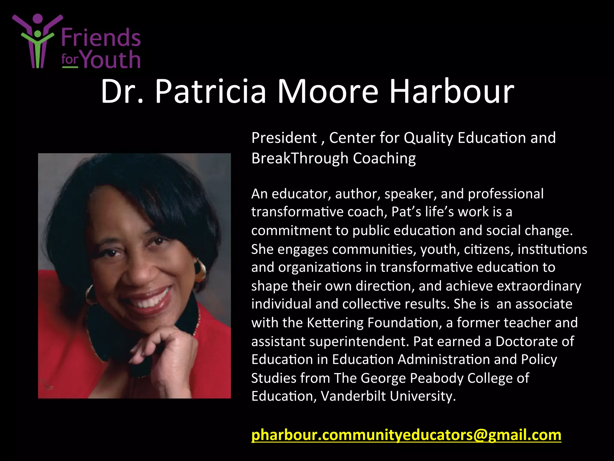 Dr.	
  Patricia	
  Moore	
  Harbour	
  
President	
  ,	
  Center	
  for	
  Quality	
  Educa7on	
  and	
  
BreakThrough	
  Coaching	
  	
  
	
  
An	
  educator,	
  author,	
  speaker,	
  and	
  professional	
  
transforma7ve	
  coach,	
  Pat’s	
  life’s	
  work	
  is	
  a	
  
commitment	
  to	
  public	
  educa7on	
  and	
  social	
  change.	
  	
  
She	
  engages	
  communi7es,	
  youth,	
  ci7zens,	
  ins7tu7ons	
  
and	
  organiza7ons	
  in	
  transforma7ve	
  educa7on	
  to	
  
shape	
  their	
  own	
  direc7on,	
  and	
  achieve	
  extraordinary	
  
individual	
  and	
  collec7ve	
  results.	
  She	
  is	
  	
  an	
  associate	
  
with	
  the	
  Ke4ering	
  Founda7on,	
  a	
  former	
  teacher	
  and	
  
assistant	
  superintendent.	
  Pat	
  earned	
  a	
  Doctorate	
  of	
  
Educa7on	
  in	
  Educa7on	
  Administra7on	
  and	
  Policy	
  
Studies	
  from	
  The	
  George	
  Peabody	
  College	
  of	
  
Educa7on,	
  Vanderbilt	
  University.	
  
	
  
pharbour.communityeducators@gmail.com	
  	
  	
  	
  
 