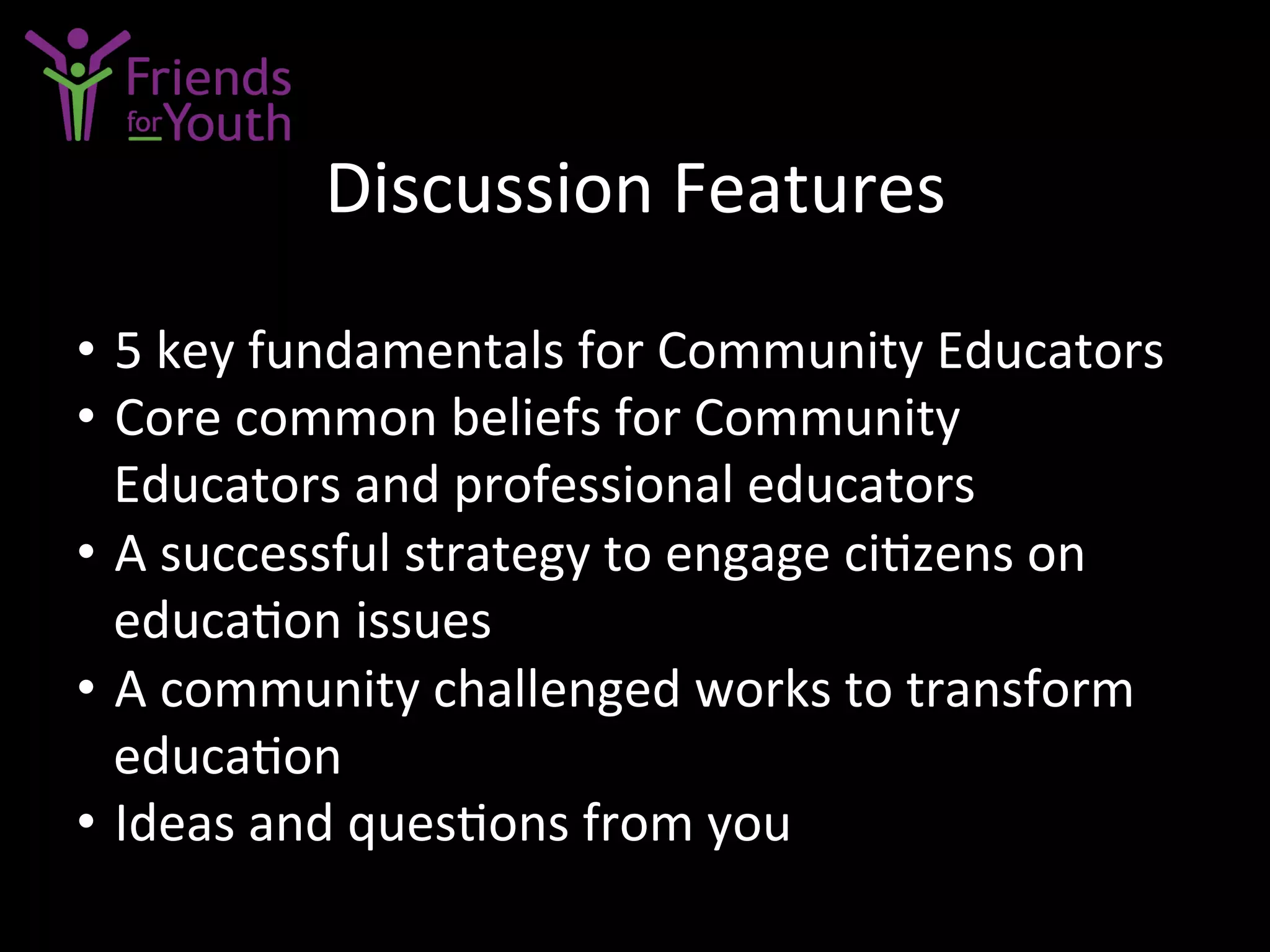 Discussion	
  Features	
  
•  5	
  key	
  fundamentals	
  for	
  Community	
  Educators	
  
•  Core	
  common	
  beliefs	
  for	
  Community	
  
Educators	
  and	
  professional	
  educators	
  
•  A	
  successful	
  strategy	
  to	
  engage	
  ci7zens	
  on	
  
educa7on	
  issues	
  
•  A	
  community	
  challenged	
  works	
  to	
  transform	
  
educa7on	
  
•  Ideas	
  and	
  ques7ons	
  from	
  you	
  
 