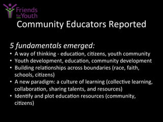 Community	
  Educators	
  Reported	
  
5	
  fundamentals	
  emerged:	
  
•  A	
  way	
  of	
  thinking	
  -­‐	
  educa7on,	
  ci7zens,	
  youth	
  community	
  
•  Youth	
  development,	
  educa7on,	
  community	
  development	
  
•  Building	
  rela7onships	
  across	
  boundaries	
  (race,	
  faith,	
  
schools,	
  ci7zens)	
  
•  A	
  new	
  paradigm:	
  a	
  culture	
  of	
  learning	
  (collec7ve	
  learning,	
  
collabora7on,	
  sharing	
  talents,	
  and	
  resources)	
  
•  Iden7fy	
  and	
  plot	
  educa7on	
  resources	
  (community,	
  
ci7zens)	
  
 