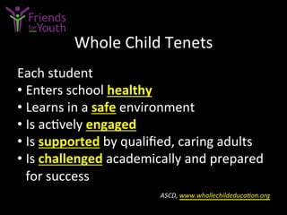 Whole	
  Child	
  Tenets	
  
Each	
  student	
  
• Enters	
  school	
  healthy	
  	
  
• Learns	
  in	
  a	
  safe	
  environment	
  
• Is	
  ac7vely	
  engaged	
  	
  
• Is	
  supported	
  by	
  qualiﬁed,	
  caring	
  adults	
  
• Is	
  challenged	
  academically	
  and	
  prepared	
  
for	
  success	
  	
  
	
  ASCD,	
  www.whollechildeducaGon.org	
  	
  
 