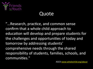 Quote	
  
”…Research,	
  prac7ce,	
  and	
  common	
  sense	
  
conﬁrm	
  that	
  a	
  whole	
  child	
  approach	
  to	
  
educa7on	
  will	
  develop	
  and	
  prepare	
  students	
  for	
  
the	
  challenges	
  and	
  opportuni7es	
  of	
  today	
  and	
  
tomorrow	
  by	
  addressing	
  students'	
  
comprehensive	
  needs	
  through	
  the	
  shared	
  
responsibility	
  of	
  students,	
  families,	
  schools,	
  and	
  
communi7es."	
  
ASCD	
  www.wholechild.org/about	
  	
  
 