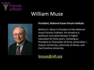 William	
  Muse	
  
President,	
  Na9onal	
  Issues	
  Forum	
  Ins9tute	
  
	
  
William	
  V.	
  Muse	
  is	
  President	
  of	
  the	
  Na7onal	
  
Issues	
  Forums	
  Ins7tute.	
  He	
  served	
  as	
  a	
  
professor	
  and	
  administrator	
  in	
  higher	
  
educa7on	
  for	
  forty	
  years,	
  including	
  as	
  
President	
  or	
  Chancellor	
  of	
  three	
  universi7es—
Auburn	
  University,	
  University	
  of	
  Akron,	
  and	
  
East	
  Carolina	
  University.	
  
	
  
bmuse@niﬁ.org	
  	
  
 