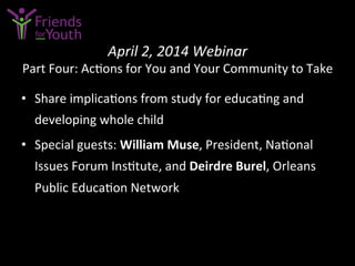 April	
  2,	
  2014	
  Webinar	
  	
  
Part	
  Four:	
  Ac7ons	
  for	
  You	
  and	
  Your	
  Community	
  to	
  Take	
  
•  Share	
  implica7ons	
  from	
  study	
  for	
  educa7ng	
  and	
  
developing	
  whole	
  child	
  	
  
•  Special	
  guests:	
  William	
  Muse,	
  President,	
  Na7onal	
  
Issues	
  Forum	
  Ins7tute,	
  and	
  Deirdre	
  Burel,	
  Orleans	
  
Public	
  Educa7on	
  Network	
  
 
