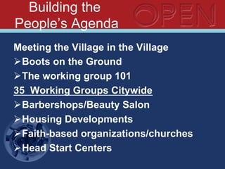 Building the
People’s Agenda
Meeting the Village in the Village
Ø Boots on the Ground
Ø The working group 101
35 Working Groups Citywide
Ø Barbershops/Beauty Salon
Ø Housing Developments
Ø Faith-based organizations/churches
Ø Head Start Centers
 