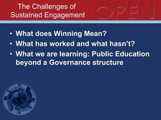 The Challenges of
Sustained Engagement
•  What does Winning Mean?
•  What has worked and what hasn’t?
•  What we are learning: Public Education
beyond a Governance structure
 