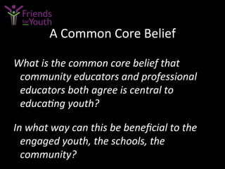 A	
  Common	
  Core	
  Belief	
  
What	
  is	
  the	
  common	
  core	
  belief	
  that	
  
community	
  educators	
  and	
  professional	
  
educators	
  both	
  agree	
  is	
  central	
  to	
  
educaGng	
  youth?	
  	
  
	
  
In	
  what	
  way	
  can	
  this	
  be	
  beneﬁcial	
  to	
  the	
  
engaged	
  youth,	
  the	
  schools,	
  the	
  
community?	
  
 