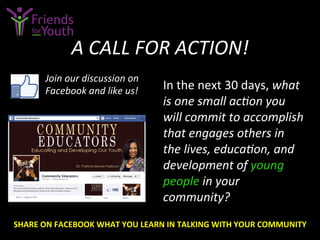 A	
  CALL	
  FOR	
  ACTION!	
  
In	
  the	
  next	
  30	
  days,	
  what	
  
is	
  one	
  small	
  acGon	
  you	
  
will	
  commit	
  to	
  accomplish	
  
that	
  engages	
  others	
  in	
  
the	
  lives,	
  educaGon,	
  and	
  
development	
  of	
  young	
  
people	
  in	
  your	
  
community?	
  
Join	
  our	
  discussion	
  on	
  
Facebook	
  and	
  like	
  us!	
  
SHARE	
  ON	
  FACEBOOK	
  WHAT	
  YOU	
  LEARN	
  IN	
  TALKING	
  WITH	
  YOUR	
  COMMUNITY	
  
 