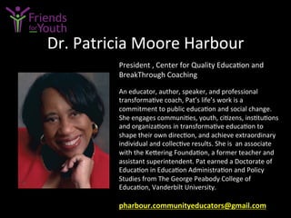 Dr.	
  Patricia	
  Moore	
  Harbour	
  
President	
  ,	
  Center	
  for	
  Quality	
  Educa7on	
  and	
  
BreakThrough	
  Coaching	
  	
  
	
  
An	
  educator,	
  author,	
  speaker,	
  and	
  professional	
  
transforma7ve	
  coach,	
  Pat’s	
  life’s	
  work	
  is	
  a	
  
commitment	
  to	
  public	
  educa7on	
  and	
  social	
  change.	
  	
  
She	
  engages	
  communi7es,	
  youth,	
  ci7zens,	
  ins7tu7ons	
  
and	
  organiza7ons	
  in	
  transforma7ve	
  educa7on	
  to	
  
shape	
  their	
  own	
  direc7on,	
  and	
  achieve	
  extraordinary	
  
individual	
  and	
  collec7ve	
  results.	
  She	
  is	
  	
  an	
  associate	
  
with	
  the	
  Ke4ering	
  Founda7on,	
  a	
  former	
  teacher	
  and	
  
assistant	
  superintendent.	
  Pat	
  earned	
  a	
  Doctorate	
  of	
  
Educa7on	
  in	
  Educa7on	
  Administra7on	
  and	
  Policy	
  
Studies	
  from	
  The	
  George	
  Peabody	
  College	
  of	
  
Educa7on,	
  Vanderbilt	
  University.	
  
	
  
pharbour.communityeducators@gmail.com	
  	
  	
  	
  
 