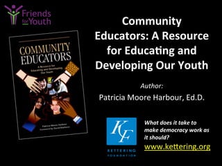 Community	
  
Educators:	
  A	
  Resource	
  
for	
  Educa9ng	
  and	
  
Developing	
  Our	
  Youth	
  
Author:	
  
Patricia	
  Moore	
  Harbour,	
  Ed.D.	
  
What	
  does	
  it	
  take	
  to	
  
make	
  democracy	
  work	
  as	
  
it	
  should?	
  
www.ke4ering.org	
  	
  	
  	
  
	
  
 