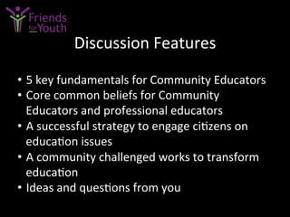 Discussion	
  Features	
  
•  5	
  key	
  fundamentals	
  for	
  Community	
  Educators	
  
•  Core	
  common	
  beliefs	
  for	
  Community	
  
Educators	
  and	
  professional	
  educators	
  
•  A	
  successful	
  strategy	
  to	
  engage	
  ci7zens	
  on	
  
educa7on	
  issues	
  
•  A	
  community	
  challenged	
  works	
  to	
  transform	
  
educa7on	
  
•  Ideas	
  and	
  ques7ons	
  from	
  you	
  
 