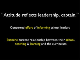 Concerted  effort  of  informing  school leaders Examine  current relationship between their  school ,  teaching  &  learning  and the curriculum “ Attitude reflects leadership, captain.” 