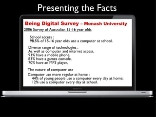 Being Digital Survey  – Monash University Presenting the Facts The nature of computer use  Computer use more regular at home :  44% of young people use a computer every day at home;  12% use a computer every day at school. Diverse range of technologies :  As well as computer and internet access,  91% have a mobile phone,  83% have a games console.  70% have an MP3 player,  2006 Survey of Australian 15-16 year olds School access :  98.5% of 15-16 year olds use a computer at school. 