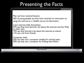 Presenting the Facts May not have received lessons:  56% of young people say they have received no instruction on using the internet as a reliable source of information. Learning and literacy  Learn internet skills themselves:  61% say they have learned a lot about the internet and the Web on their own. 19% say they learned a lot about the internet at school  11% say a lot from friends  Computer tasks:  56% say they use a computer weekly for writing tasks;  50% say they use a computer for finding information. 