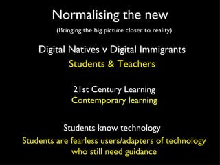 Normalising the new (Bringing the big picture closer to reality) Digital Natives v Digital Immigrants 21st Century Learning Students know technology Students & Teachers Contemporary learning Students are fearless users/adapters of technology who still need guidance 