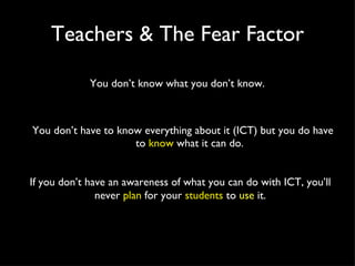 Teachers & The Fear Factor You don’t have to know everything about it (ICT) but you do have to  know  what it can do. If you don’t have an awareness of what you can do with ICT, you’ll never  plan  for your  students  to  use  it. You don’t know what you don’t know. 