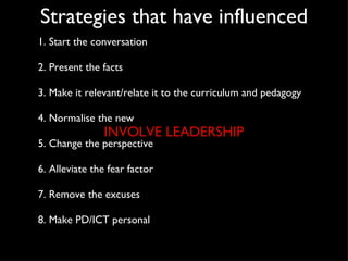 Strategies that have influenced 1. Start the conversation 2. Present the facts 3. Make it relevant/relate it to the curriculum and pedagogy 4. Normalise the new 5. Change the perspective 6. Alleviate the fear factor 7. Remove the excuses 8. Make PD/ICT personal INVOLVE LEADERSHIP 
