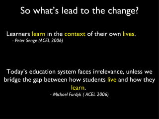 So what’s lead to the change? Learners  learn  in the  context  of their own  lives . - Peter Senge (ACEL 2006) Today’s education system faces irrelevance, unless we bridge the gap between how students  live  and how they  learn .  - Michael Furdyk ( ACEL 2006) 