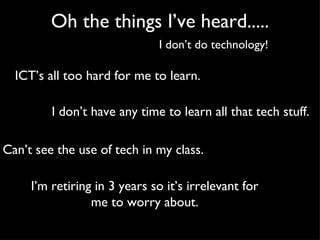 Oh the things I’ve heard..... I don’t do technology! ICT’s all too hard for me to learn. I don’t have any time to learn all that tech stuff. Can’t see the use of tech in my class. I’m retiring in 3 years so it’s irrelevant for me to worry about. 